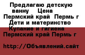 Предлагаю детскую ванну. › Цена ­ 250 - Пермский край, Пермь г. Дети и материнство » Купание и гигиена   . Пермский край,Пермь г.